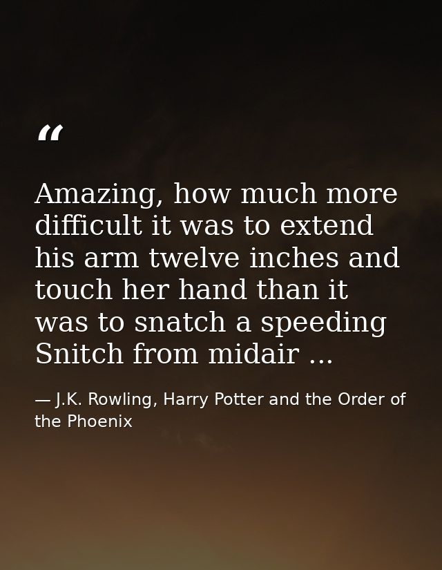 Amazing, how much more difficult it was to extend his arm twelve inches and touch her hand than it was to snatch a speed — J.K. Rowling, Harry Potter and the Order of the Phoenix