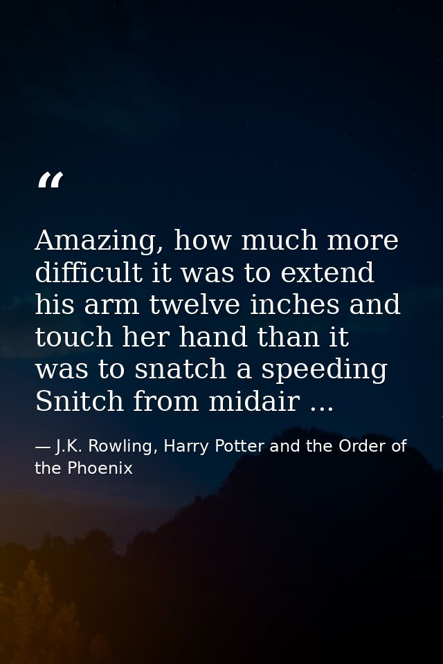 Amazing, how much more difficult it was to extend his arm twelve inches and touch her hand than it was to snatch a speed — J.K. Rowling, Harry Potter and the Order of the Phoenix