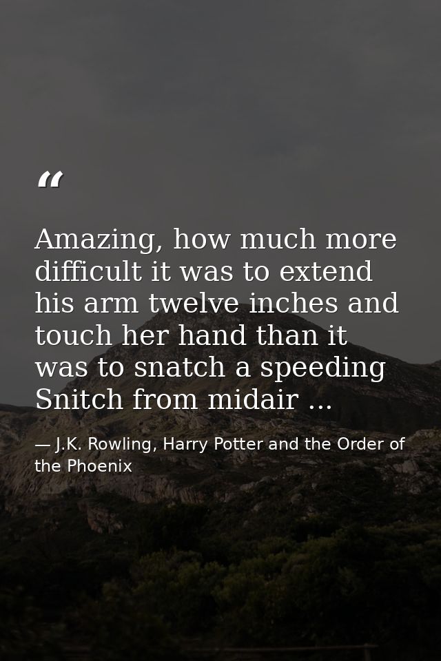 Amazing, how much more difficult it was to extend his arm twelve inches and touch her hand than it was to snatch a speed — J.K. Rowling, Harry Potter and the Order of the Phoenix
