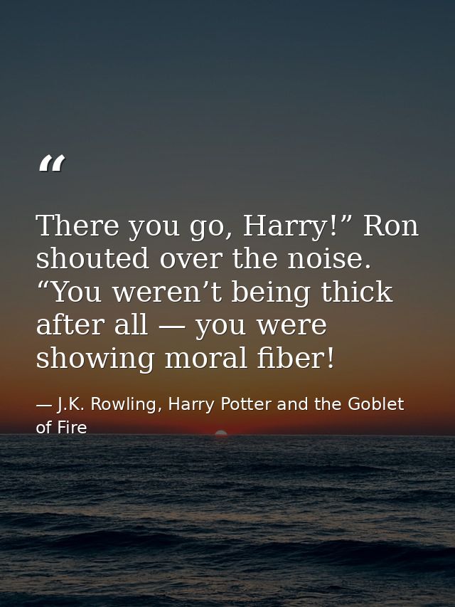 There you go, Harry!” Ron shouted over the noise. “You weren’t being thick after all — you were showing moral fiber! — J.K. Rowling, Harry Potter and the Goblet of Fire