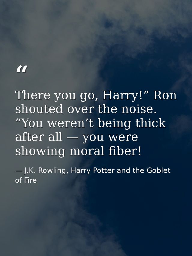 There you go, Harry!” Ron shouted over the noise. “You weren’t being thick after all — you were showing moral fiber! — J.K. Rowling, Harry Potter and the Goblet of Fire