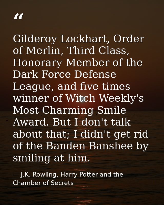 Gilderoy Lockhart, Order of Merlin, Third Class, Honorary Member of the Dark Force Defense League, and five times winner — J.K. Rowling, Harry Potter and the Chamber of Secrets