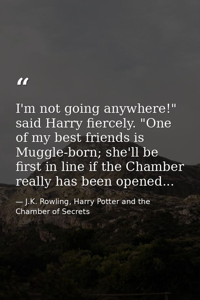 I'm not going anywhere!" said Harry fiercely. "One of my best friends is Muggle-born; she'll be first in line if the Cha — J.K. Rowling, Harry Potter and the Chamber of Secrets