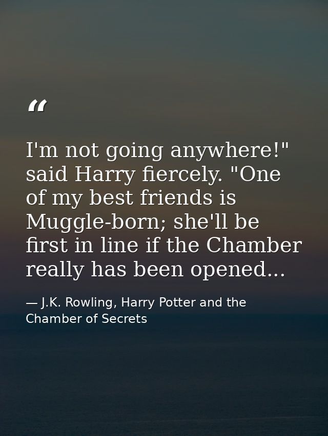 I'm not going anywhere!" said Harry fiercely. "One of my best friends is Muggle-born; she'll be first in line if the Cha — J.K. Rowling, Harry Potter and the Chamber of Secrets