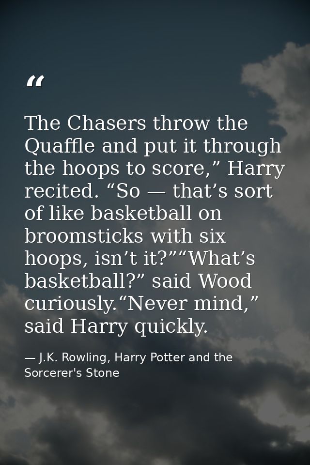 The Chasers throw the Quaffle and put it through the hoops to score,” Harry recited. “So — that’s sort of like basketbal — J.K. Rowling, Harry Potter and the Sorcerer's Stone