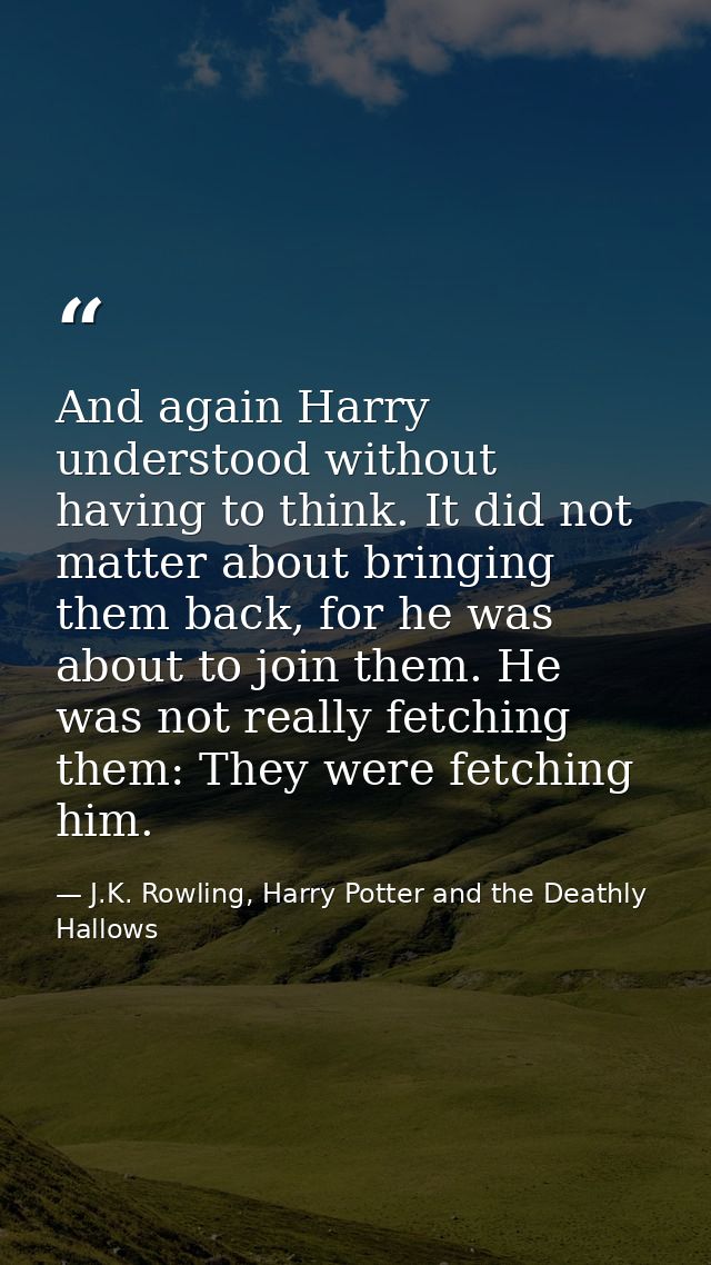 And again Harry understood without having to think. It did not matter about bringing them back, for he was about to join — J.K. Rowling, Harry Potter and the Deathly Hallows