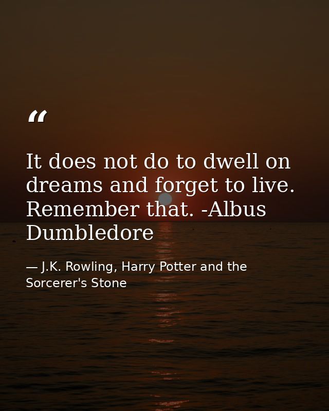 It does not do to dwell on dreams and forget to live. Remember that. -Albus Dumbledore — J.K. Rowling, Harry Potter and the Sorcerer's Stone