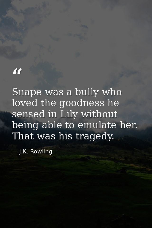 Snape was a bully who loved the goodness he sensed in Lily without being able to emulate her. That was his tragedy. — J.K. Rowling