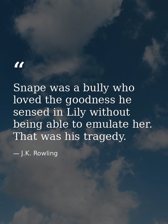 Snape was a bully who loved the goodness he sensed in Lily without being able to emulate her. That was his tragedy. — J.K. Rowling