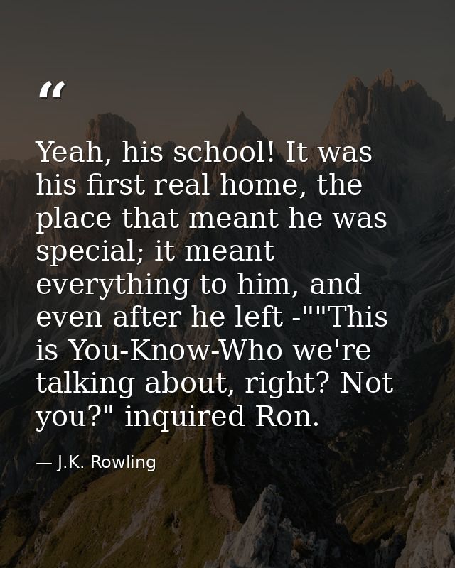 Yeah, his school! It was his first real home, the place that meant he was special; it meant everything to him, and even  — J.K. Rowling