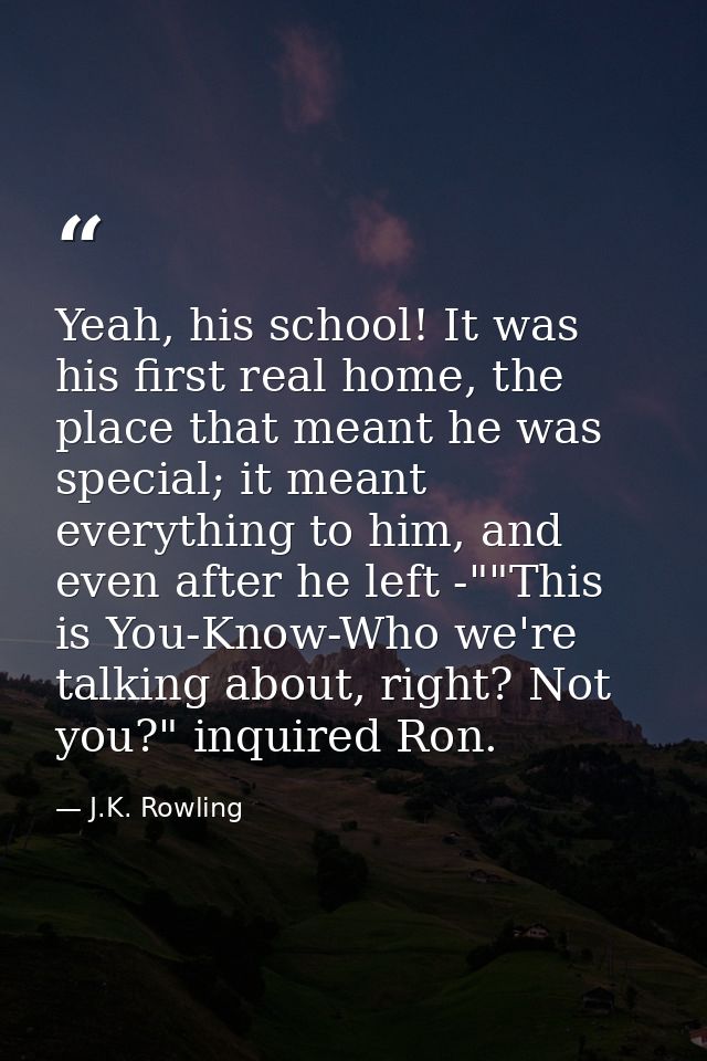 Yeah, his school! It was his first real home, the place that meant he was special; it meant everything to him, and even  — J.K. Rowling