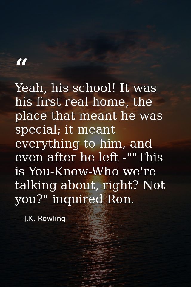 Yeah, his school! It was his first real home, the place that meant he was special; it meant everything to him, and even  — J.K. Rowling