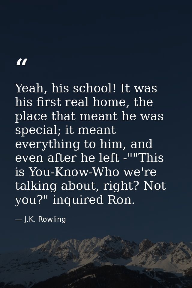 Yeah, his school! It was his first real home, the place that meant he was special; it meant everything to him, and even  — J.K. Rowling