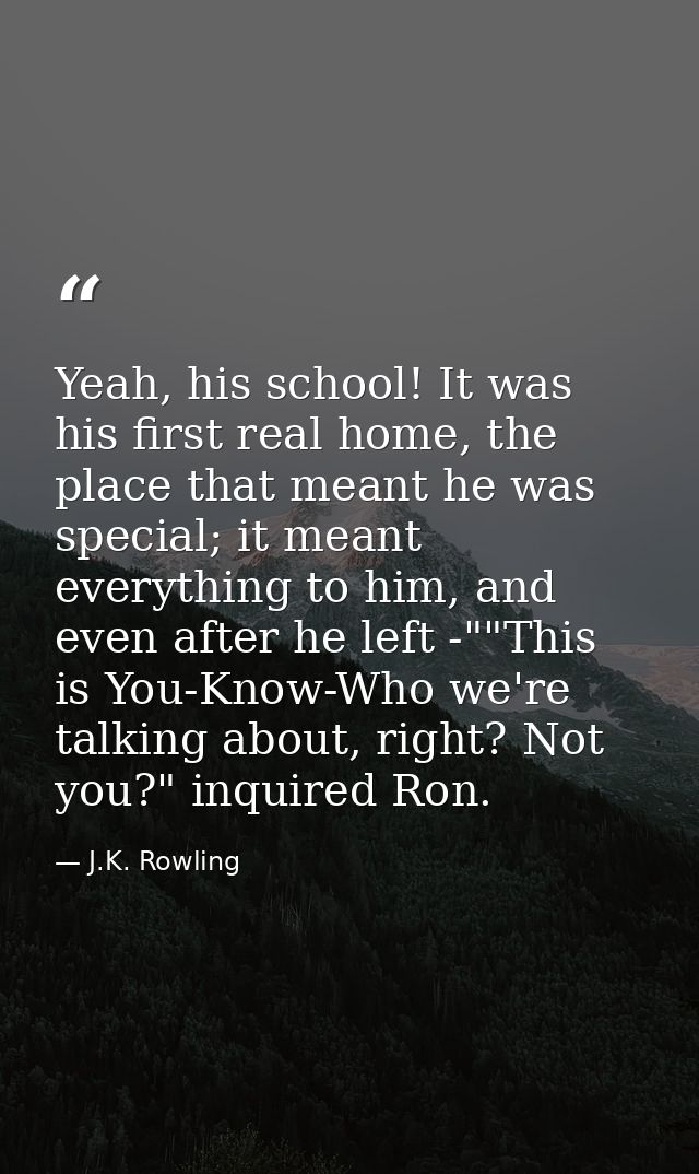 Yeah, his school! It was his first real home, the place that meant he was special; it meant everything to him, and even  — J.K. Rowling