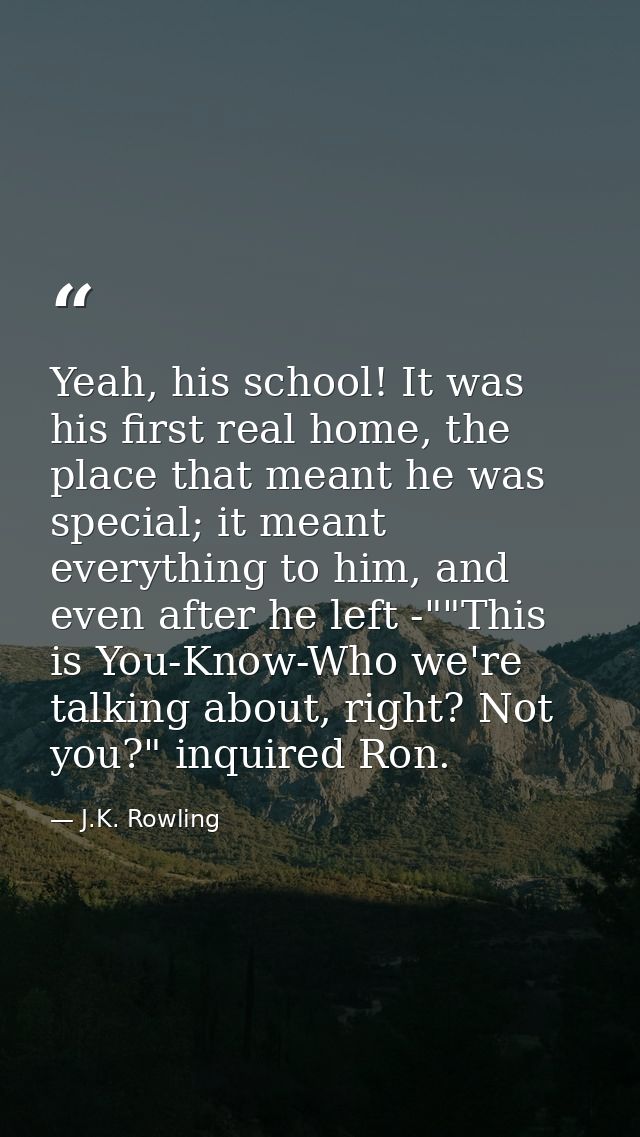 Yeah, his school! It was his first real home, the place that meant he was special; it meant everything to him, and even  — J.K. Rowling