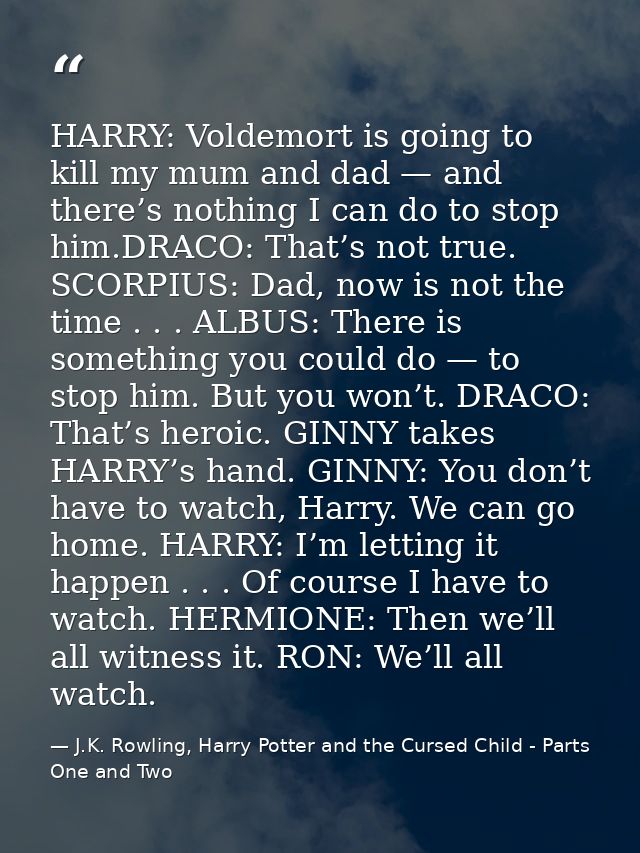 HARRY: Voldemort is going to kill my mum and dad — and there’s nothing I can do to stop him.DRACO: That’s not true. SCOR — J.K. Rowling, Harry Potter and the Cursed Child - Parts One and Two