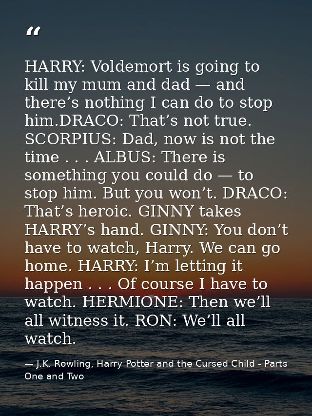 HARRY: Voldemort is going to kill my mum and dad — and there’s nothing I can do to stop him.DRACO: That’s not true. SCOR — J.K. Rowling, Harry Potter and the Cursed Child - Parts One and Two