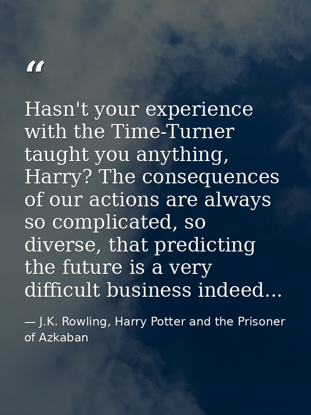 Hasn't your experience with the Time-Turner taught you anything, Harry? The consequences of our actions are always so co — J.K. Rowling, Harry Potter and the Prisoner of Azkaban