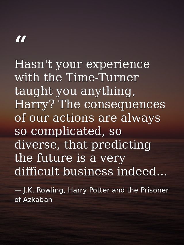 Hasn't your experience with the Time-Turner taught you anything, Harry? The consequences of our actions are always so co — J.K. Rowling, Harry Potter and the Prisoner of Azkaban