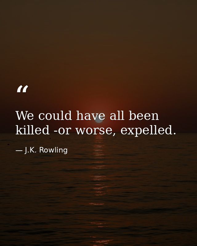 We could have all been killed -or worse, expelled. — J.K. Rowling