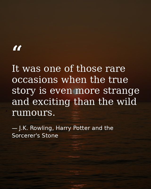 It was one of those rare occasions when the true story is even more strange and exciting than the wild rumours. — J.K. Rowling, Harry Potter and the Sorcerer's Stone