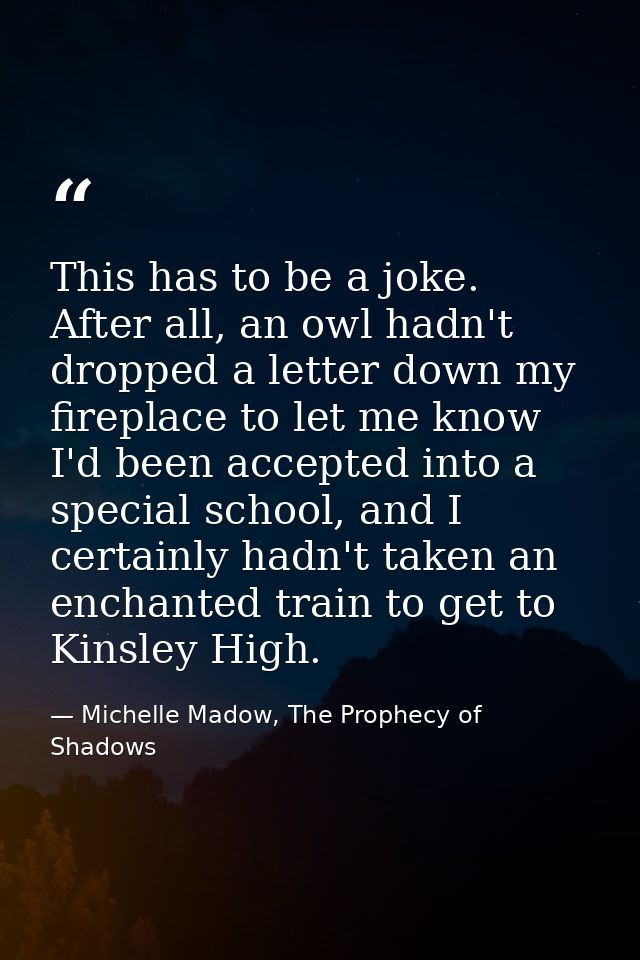 This has to be a joke. After all, an owl hadn't dropped a letter down my fireplace to let me know I'd been accepted into — Michelle Madow, The Prophecy of Shadows