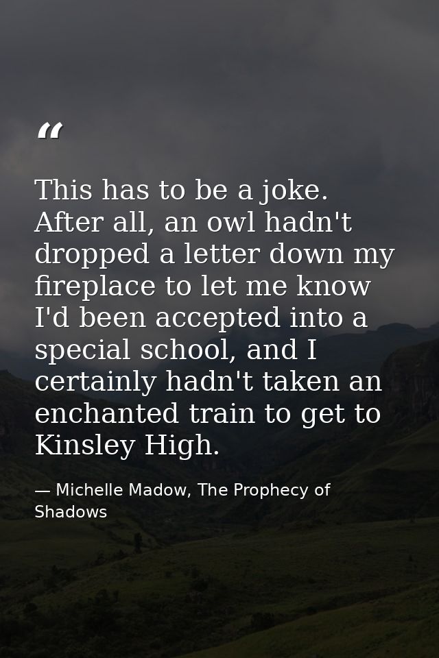 This has to be a joke. After all, an owl hadn't dropped a letter down my fireplace to let me know I'd been accepted into — Michelle Madow, The Prophecy of Shadows