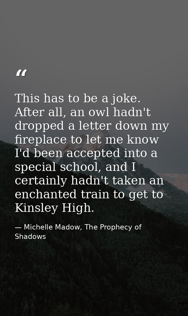 This has to be a joke. After all, an owl hadn't dropped a letter down my fireplace to let me know I'd been accepted into — Michelle Madow, The Prophecy of Shadows