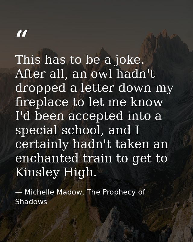 This has to be a joke. After all, an owl hadn't dropped a letter down my fireplace to let me know I'd been accepted into — Michelle Madow, The Prophecy of Shadows
