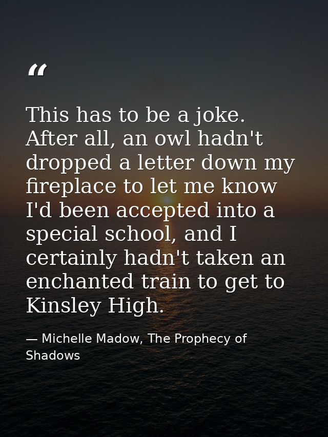 This has to be a joke. After all, an owl hadn't dropped a letter down my fireplace to let me know I'd been accepted into — Michelle Madow, The Prophecy of Shadows