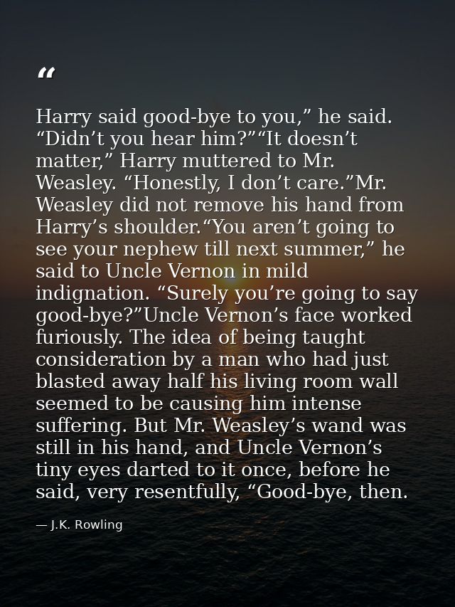 Harry said good-bye to you,” he said. “Didn’t you hear him?”“It doesn’t matter,” Harry muttered to Mr. Weasley. “Honestl — J.K. Rowling