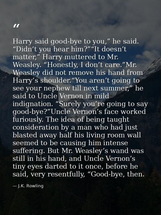 Harry said good-bye to you,” he said. “Didn’t you hear him?”“It doesn’t matter,” Harry muttered to Mr. Weasley. “Honestl — J.K. Rowling