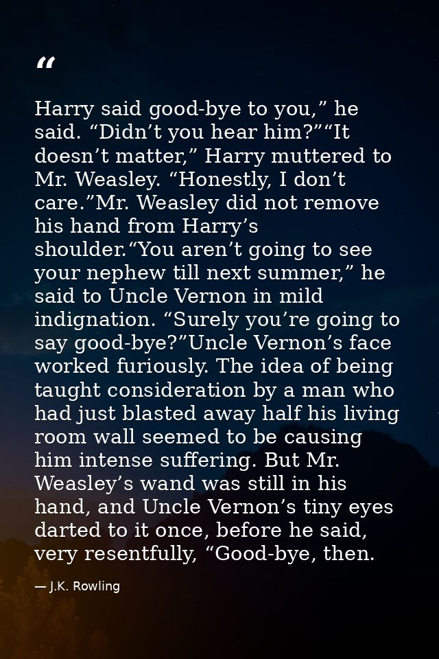 Harry said good-bye to you,” he said. “Didn’t you hear him?”“It doesn’t matter,” Harry muttered to Mr. Weasley. “Honestl — J.K. Rowling