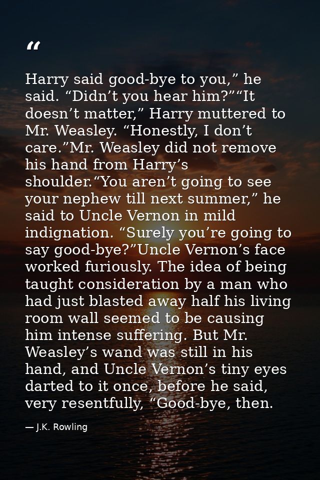 Harry said good-bye to you,” he said. “Didn’t you hear him?”“It doesn’t matter,” Harry muttered to Mr. Weasley. “Honestl — J.K. Rowling