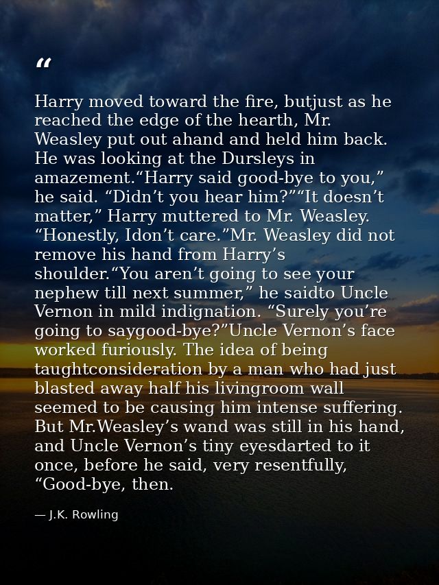 Harry moved toward the fire, butjust as he reached the edge of the hearth, Mr. Weasley put out ahand and held him back.  — J.K. Rowling