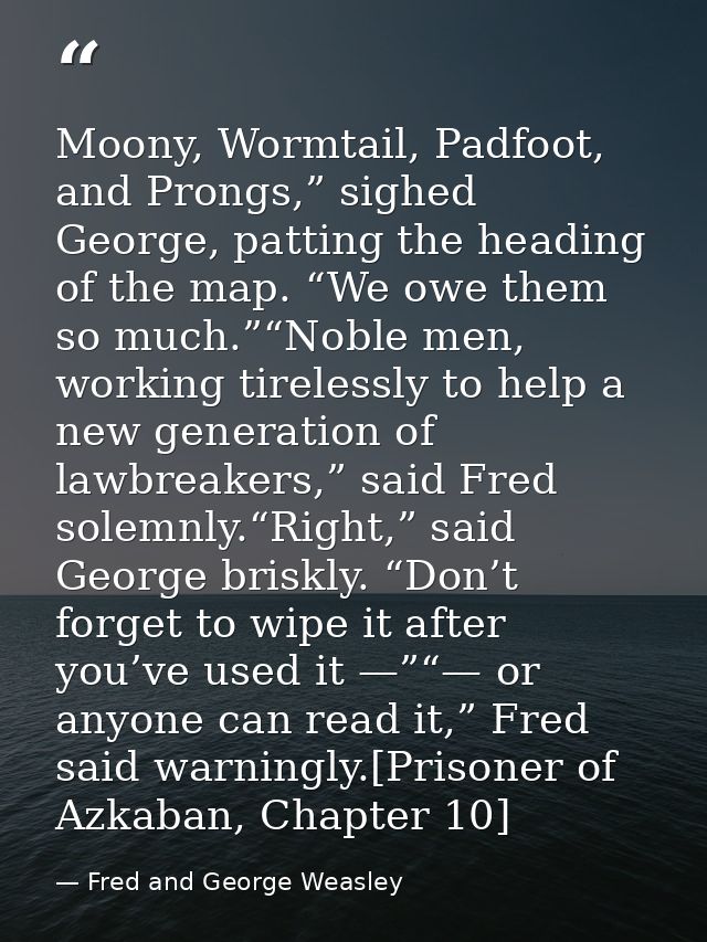 Moony, Wormtail, Padfoot, and Prongs,” sighed George, patting the heading of the map. “We owe them so much.”“Noble men,  — Fred and George Weasley