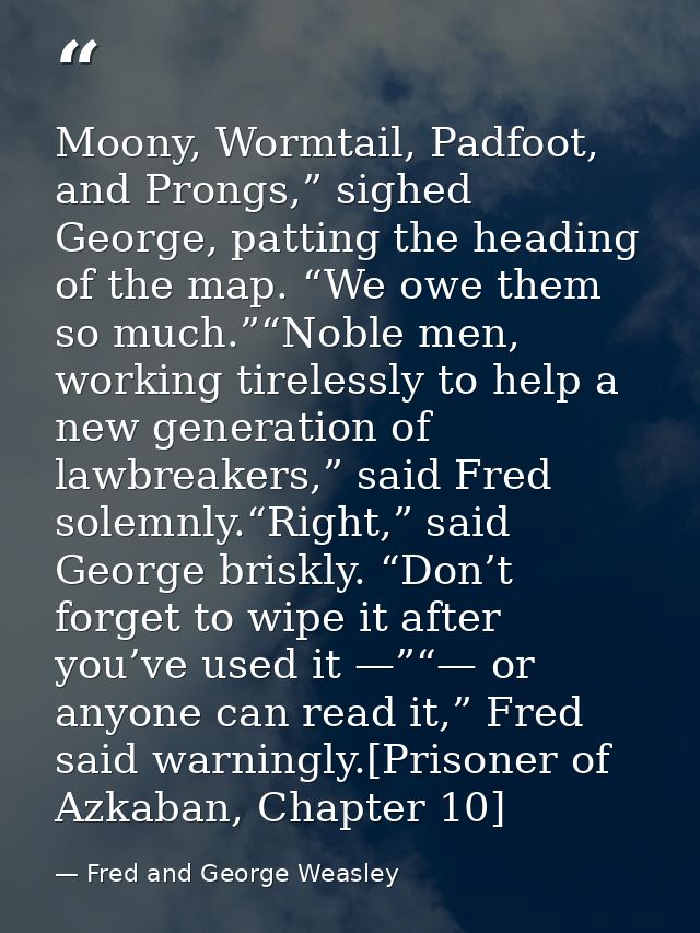 Moony, Wormtail, Padfoot, and Prongs,” sighed George, patting the heading of the map. “We owe them so much.”“Noble men,  — Fred and George Weasley