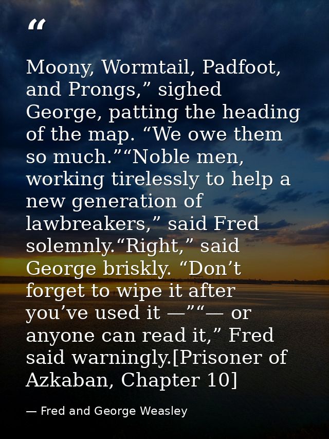 Moony, Wormtail, Padfoot, and Prongs,” sighed George, patting the heading of the map. “We owe them so much.”“Noble men,  — Fred and George Weasley