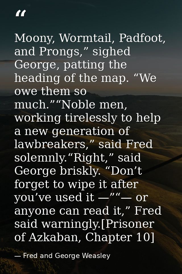 Moony, Wormtail, Padfoot, and Prongs,” sighed George, patting the heading of the map. “We owe them so much.”“Noble men,  — Fred and George Weasley