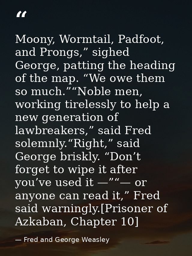 Moony, Wormtail, Padfoot, and Prongs,” sighed George, patting the heading of the map. “We owe them so much.”“Noble men,  — Fred and George Weasley