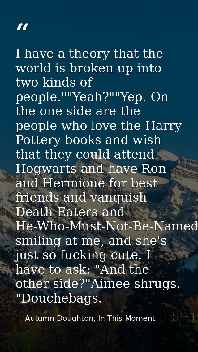 I have a theory that the world is broken up into two kinds of people.""Yeah?""Yep. On the one side are the people who lo — Autumn Doughton, In This Moment