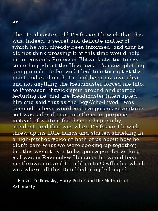 The Headmaster told Professor Flitwick that this was, indeed, a secret and delicate matter of which he had already been  — Eliezer Yudkowsky, Harry Potter and the Methods of Rationality