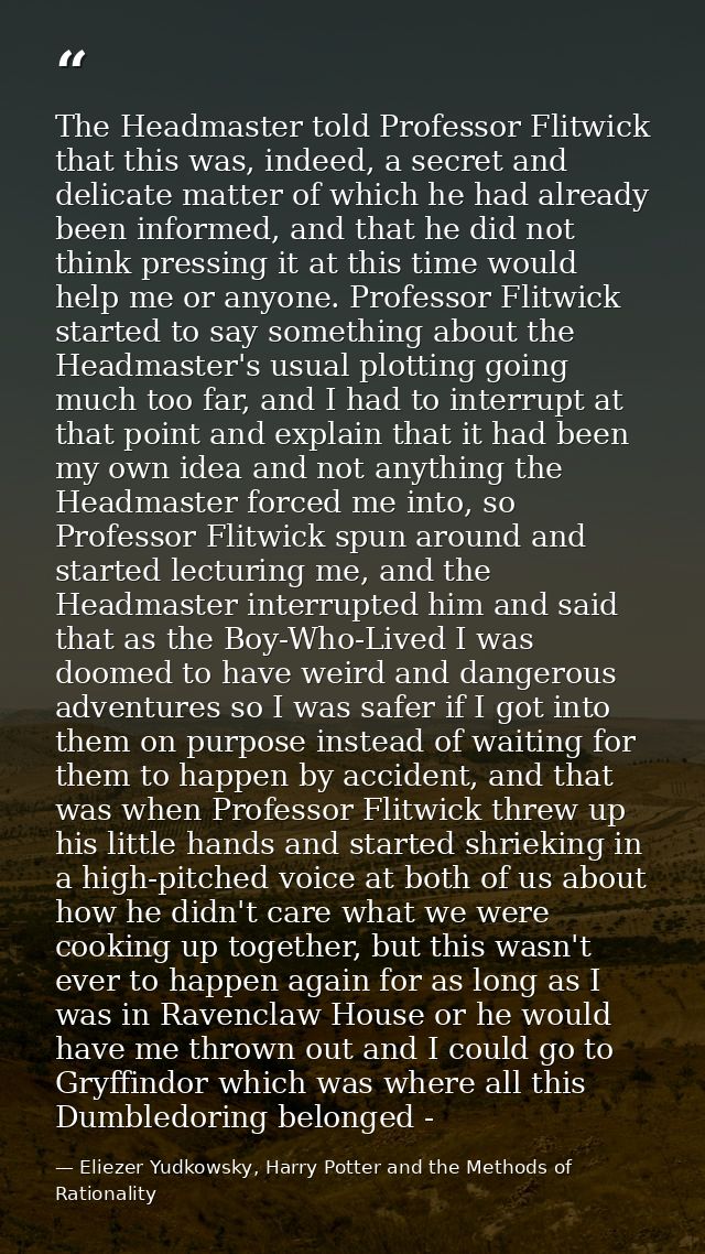 The Headmaster told Professor Flitwick that this was, indeed, a secret and delicate matter of which he had already been  — Eliezer Yudkowsky, Harry Potter and the Methods of Rationality