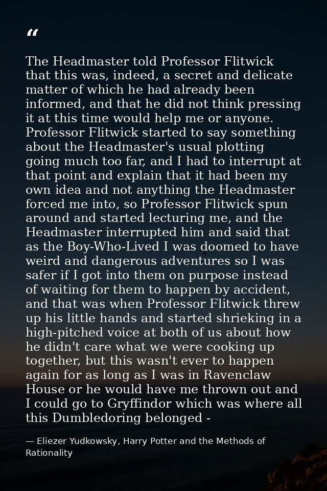The Headmaster told Professor Flitwick that this was, indeed, a secret and delicate matter of which he had already been  — Eliezer Yudkowsky, Harry Potter and the Methods of Rationality