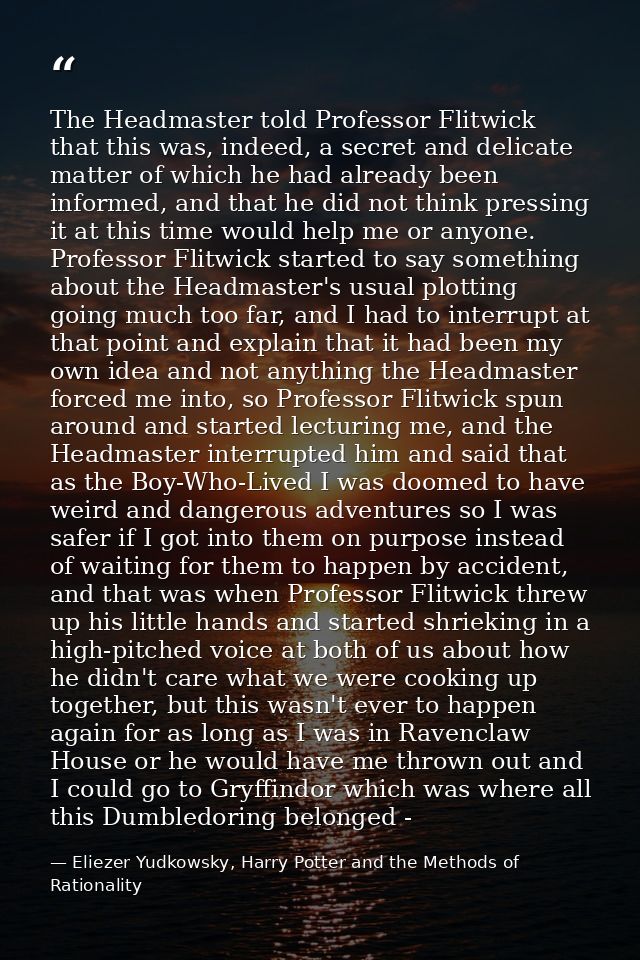 The Headmaster told Professor Flitwick that this was, indeed, a secret and delicate matter of which he had already been  — Eliezer Yudkowsky, Harry Potter and the Methods of Rationality
