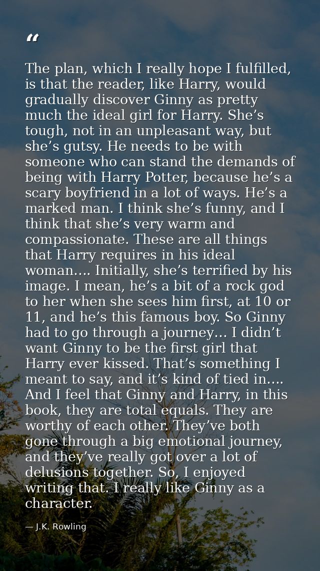 The plan, which I really hope I fulfilled, is that the reader, like Harry, would gradually discover Ginny as pretty much — J.K. Rowling