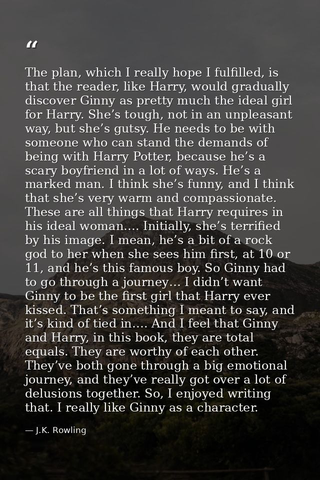 The plan, which I really hope I fulfilled, is that the reader, like Harry, would gradually discover Ginny as pretty much — J.K. Rowling