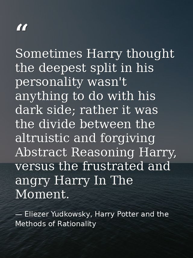 Sometimes Harry thought the deepest split in his personality wasn't anything to do with his dark side; rather it was the — Eliezer Yudkowsky, Harry Potter and the Methods of Rationality