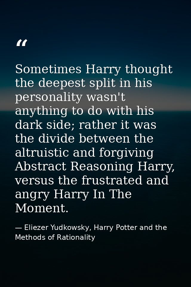 Sometimes Harry thought the deepest split in his personality wasn't anything to do with his dark side; rather it was the — Eliezer Yudkowsky, Harry Potter and the Methods of Rationality