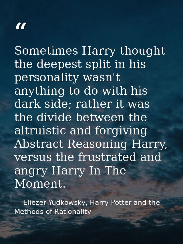 Sometimes Harry thought the deepest split in his personality wasn't anything to do with his dark side; rather it was the — Eliezer Yudkowsky, Harry Potter and the Methods of Rationality